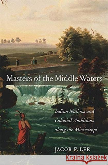 Masters of the Middle Waters: Indian Nations and Colonial Ambitions Along the Mississippi Jacob F. Lee 9780674987678 Harvard University Press