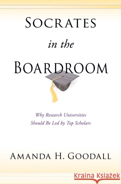 Socrates in the Boardroom: Why Research Universities Should Be Led by Top Scholars Goodall, Amanda H. 9780691138008