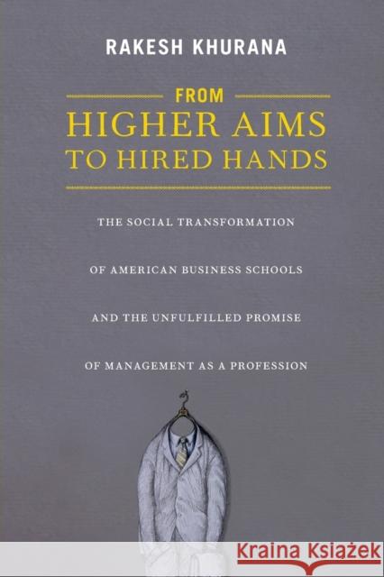 From Higher Aims to Hired Hands: The Social Transformation of American Business Schools and the Unfulfilled Promise of Management as a Profession Khurana, Rakesh 9780691145877 0