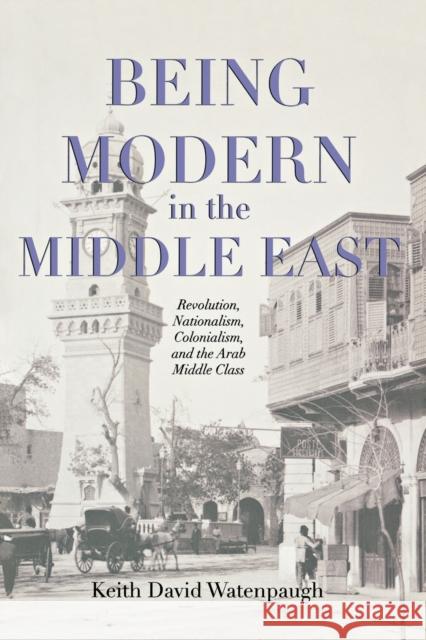 Being Modern in the Middle East: Revolution, Nationalism, Colonialism, and the Arab Middle Class Watenpaugh, Keith David 9780691155111
