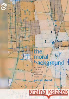 The Moral Background: An Inquiry Into the History of Business Ethics Gabriel Abend 9780691159447 Princeton University Press