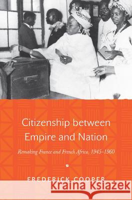 Citizenship Between Empire and Nation: Remaking France and French Africa, 1945-1960 Frederick Cooper 9780691161310 Princeton University Press