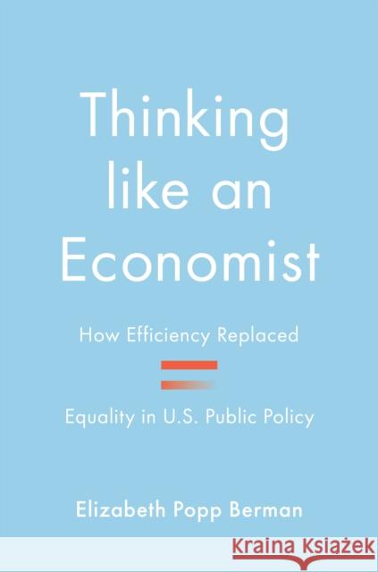 Thinking like an Economist: How Efficiency Replaced Equality in U.S. Public Policy Elizabeth Popp Berman 9780691167381 Princeton University Press