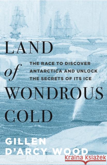 Land of Wondrous Cold: The Race to Discover Antarctica and Unlock the Secrets of Its Ice Gillen D. Wood 9780691172200