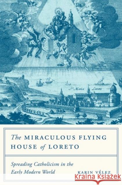 The Miraculous Flying House of Loreto: Spreading Catholicism in the Early Modern World Karin Velez 9780691174006