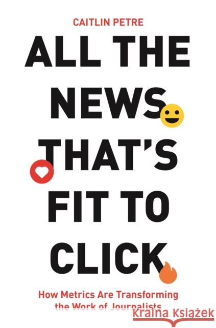 All the News That’s Fit to Click: How Metrics Are Transforming the Work of Journalists Caitlin Petre 9780691177649 Princeton University Press