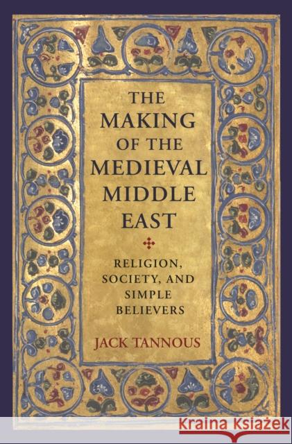 The Making of the Medieval Middle East: Religion, Society, and Simple Believers Jack Tannous 9780691179094