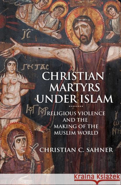 Christian Martyrs Under Islam: Religious Violence and the Making of the Muslim World Christian C. Sahner 9780691179100 Princeton University Press