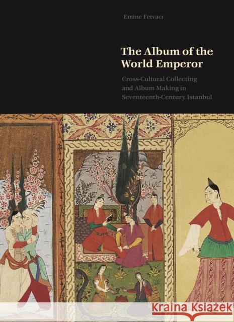 The Album of the World Emperor: Cross-Cultural Collecting and the Art of Album-Making in Seventeenth-Century Istanbul Emine Fetvacı 9780691189154