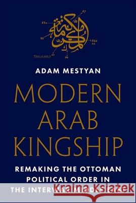 Modern Arab Kingship: Remaking the Ottoman Political Order in the Interwar Middle East Adam Mestyan 9780691190976 Princeton University Press