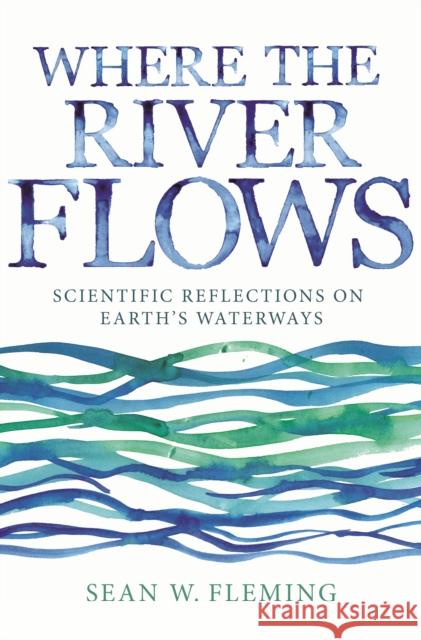 Where the River Flows: Scientific Reflections on Earth's Waterways Sean W. Fleming 9780691191829 Princeton University Press