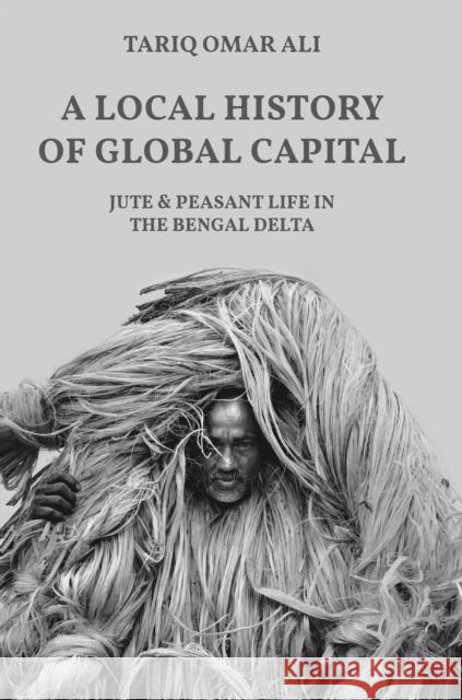 A Local History of Global Capital: Jute and Peasant Life in the Bengal Delta Tariq Omar Ali 9780691202570 Princeton University Press
