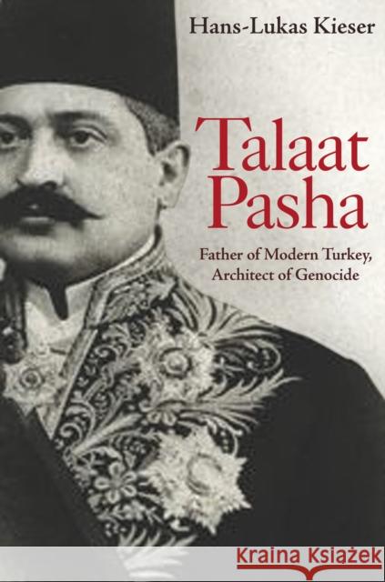 Talaat Pasha: Father of Modern Turkey, Architect of Genocide Hans-Lukas Kieser 9780691202587 Princeton University Press