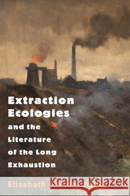 Extraction Ecologies and the Literature of the Long Exhaustion Elizabeth Carolyn Miller 9780691205267