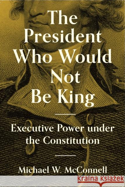 The President Who Would Not Be King: Executive Power Under the Constitution Michael W. McConnell Stephen Macedo 9780691207520