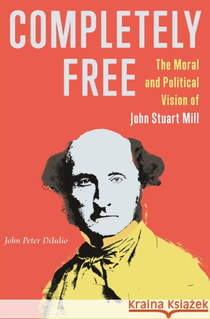 Completely Free: The Moral and Political Vision of John Stuart Mill Diiulio, John Peter 9780691211220