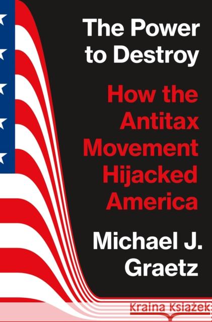 The Power to Destroy: How the Antitax Movement Hijacked America Michael J. Graetz 9780691225562 Princeton University Press