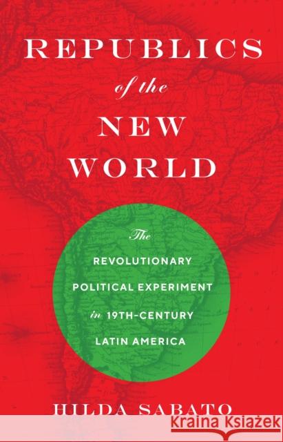 Republics of the New World: The Revolutionary Political Experiment in Nineteenth-Century Latin America Hilda Sabato 9780691227306 Princeton University Press