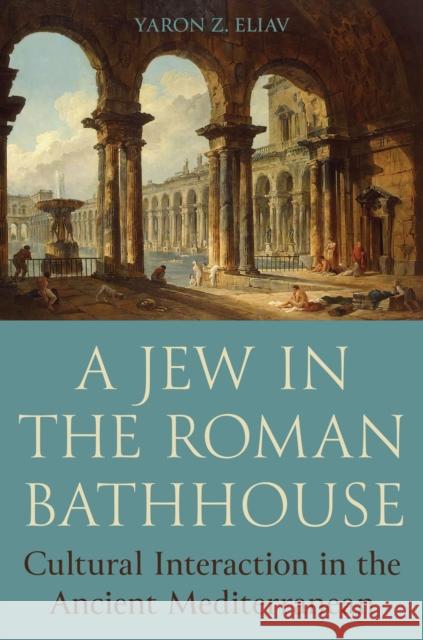 A Jew in the Roman Bathhouse: Cultural Interaction in the Ancient Mediterranean Yaron Eliav 9780691243450 Princeton University Press