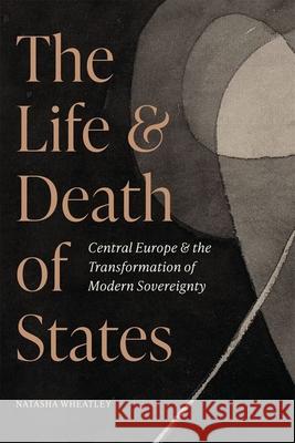 The Life and Death of States: Central Europe and the Transformation of Modern Sovereignty Natasha Wheatley 9780691244075