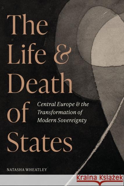 The Life and Death of States: Central Europe and the Transformation of Modern Sovereignty Natasha Wheatley 9780691245768