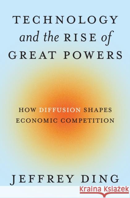 Technology and the Rise of Great Powers: How Diffusion Shapes Economic Competition Jeffrey Ding 9780691260341 Princeton University Press
