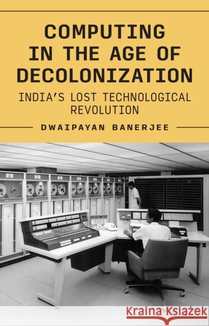 Computing in the Age of Decolonization: India's Lost Technological Revolution Dwaipayan Banerjee 9780691268217 Princeton University Press