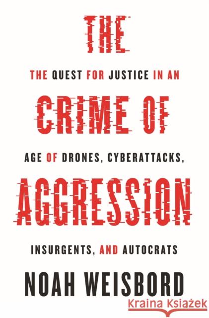 The Crime of Aggression: The Quest for Justice in an Age of Drones, Cyberattacks, Insurgents, and Autocrats Noah Weisbord 9780691270777 Princeton University Press