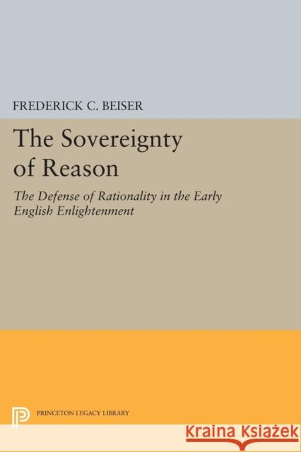 The Sovereignty of Reason: The Defense of Rationality in the Early English Enlightenment Beiser, Frederick C 9780691600543