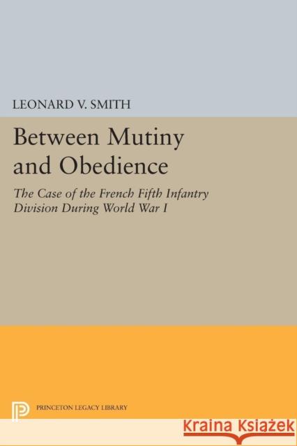Between Mutiny and Obedience: The Case of the French Fifth Infantry Division During World War I Smith, Leonard V. 9780691601731