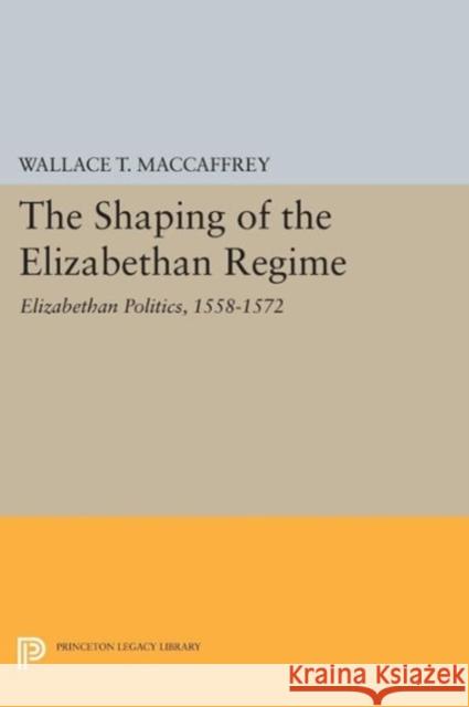 The Shaping of the Elizabethan Regime: Elizabethan Politics, 1558-1572 Wallace T. MacCaffrey 9780691604725