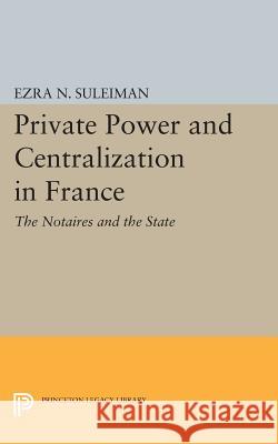 Private Power and Centralization in France: The Notaires and the State Ezra N. Suleiman 9780691605425 Princeton University Press