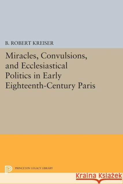 Miracles, Convulsions, and Ecclesiastical Politics in Early Eighteenth-Century Paris B. Robert Kreiser 9780691605890