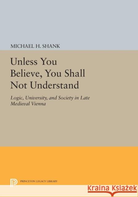 Unless You Believe, You Shall Not Understand: Logic, University, and Society in Late Medieval Vienna Shank, M 9780691606934