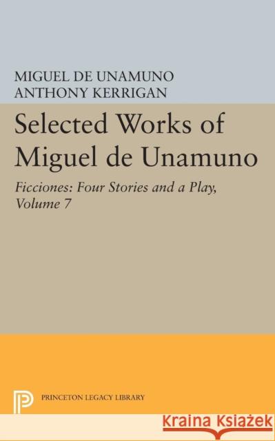 Selected Works of Miguel de Unamuno, Volume 7: Ficciones: Four Stories and a Play Miguel de Unamuno Anthony Kerrigan Martin Nozick 9780691609515 Princeton University Press