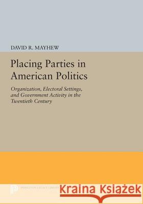 Placing Parties in American Politics: Organization, Electoral Settings, and Government Activity in the Twentieth Century David R. Mayhew 9780691610566 Princeton University Press