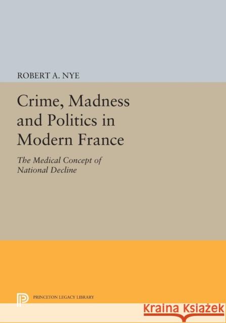 Crime, Madness and Politics in Modern France: The Medical Concept of National Decline Nye, R 9780691612614 John Wiley & Sons