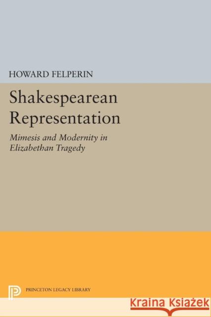 Shakespearean Representation: Mimesis and Modernity in Elizabethan Tragedy Howard Felperin 9780691614625 Princeton University Press