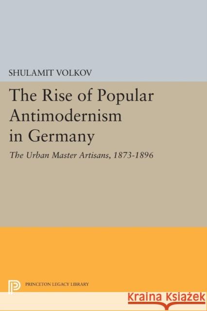 The Rise of Popular Antimodernism in Germany: The Urban Master Artisans, 1873-1896 Shulamit Volkov 9780691614847