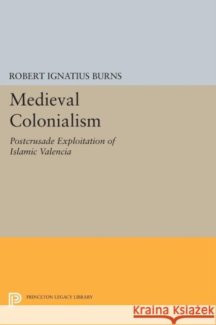 Medieval Colonialism: Postcrusade Exploitation of Islamic Valencia Robert Ignatius Burns 9780691617527