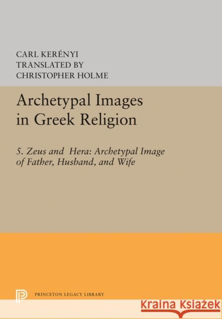 Archetypal Images in Greek Religion: 5. Zeus and Hera: Archetypal Image of Father, Husband, and Wife Carl Kerenyi Christopher Holme 9780691617565 Princeton University Press