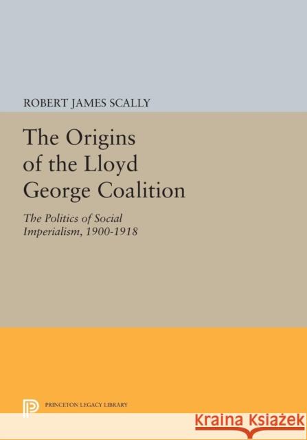 The Origins of the Lloyd George Coalition: The Politics of Social Imperialism, 1900-1918 Robert James Scally 9780691617763 Princeton University Press