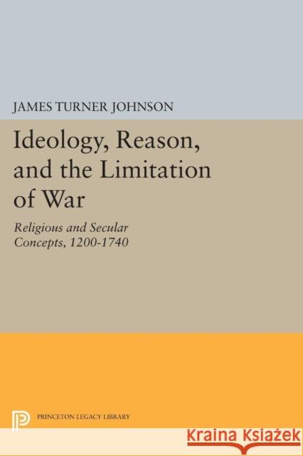 Ideology, Reason, and the Limitation of War: Religious and Secular Concepts, 1200-1740 James Turner Johnson 9780691617930