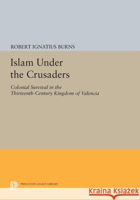 Islam Under the Crusaders: Colonial Survival in the Thirteenth-Century Kingdom of Valencia Robert Ignatius Burns 9780691618517