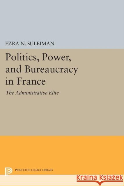 Politics, Power, and Bureaucracy in France: The Administrative Elite Ezra N. Suleiman 9780691618586