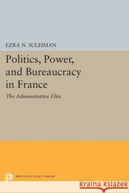 Politics, Power, and Bureaucracy in France: The Administrative Elite Ezra N. Suleiman 9780691618586 Princeton University Press