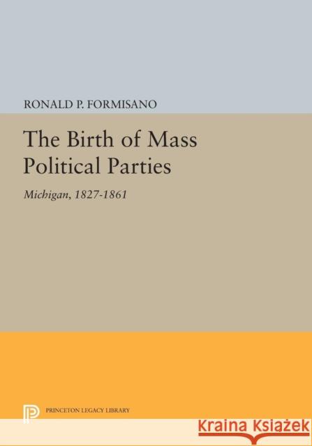 The Birth of Mass Political Parties: Michigan, 1827-1861 Ronald P. Formisano 9780691620305 Princeton University Press
