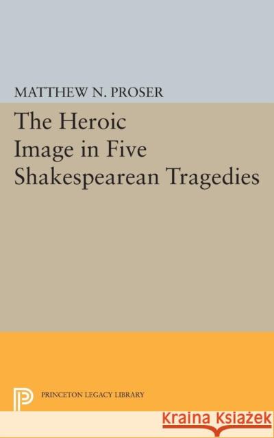 Heroic Image in Five Shakespearean Tragedies Proser, Matthew N. 9780691622255