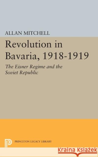 Revolution in Bavaria, 1918-1919: The Eisner Regime and the Soviet Republic Mitchell, Allan 9780691624525