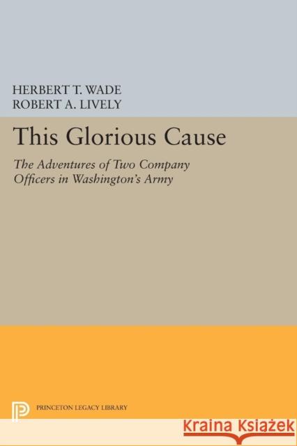 This Glorious Cause: The Adventures of Two Company Officers in Washington's Army Wade, Herbert Treadwe; Lively, Robert A. 9780691626512